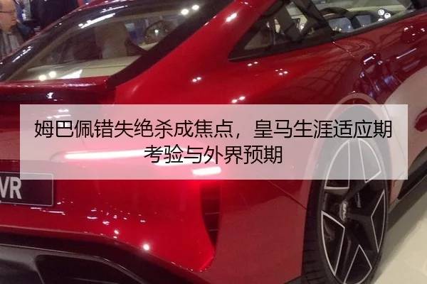 姆巴佩错失绝杀成焦点，皇马生涯适应期考验与外界预期